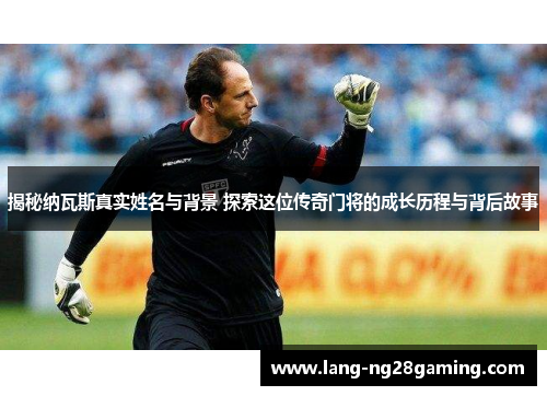揭秘纳瓦斯真实姓名与背景 探索这位传奇门将的成长历程与背后故事