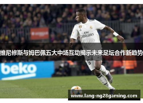 维尼修斯与姆巴佩五大中场互动揭示未来足坛合作新趋势