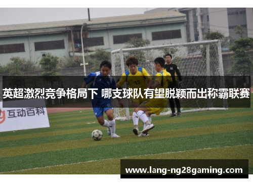 英超激烈竞争格局下 哪支球队有望脱颖而出称霸联赛