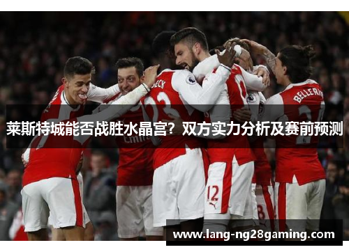 莱斯特城能否战胜水晶宫？双方实力分析及赛前预测