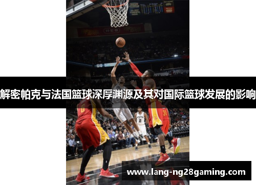 解密帕克与法国篮球深厚渊源及其对国际篮球发展的影响