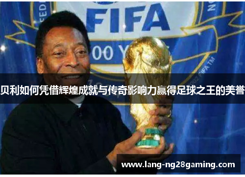 贝利如何凭借辉煌成就与传奇影响力赢得足球之王的美誉