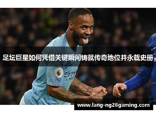 足坛巨星如何凭借关键瞬间铸就传奇地位并永载史册