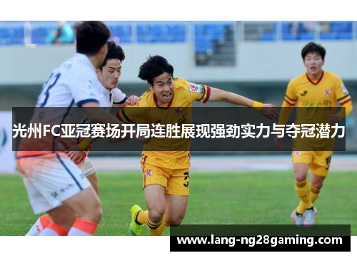 光州FC亚冠赛场开局连胜展现强劲实力与夺冠潜力