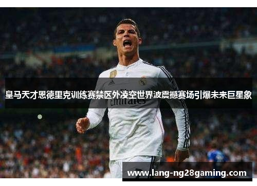 皇马天才恩德里克训练赛禁区外凌空世界波震撼赛场引爆未来巨星象