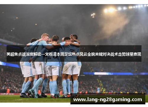 英超焦点战深度解读一文看清本周足坛热点风云全貌关键对决战术走势球星表现